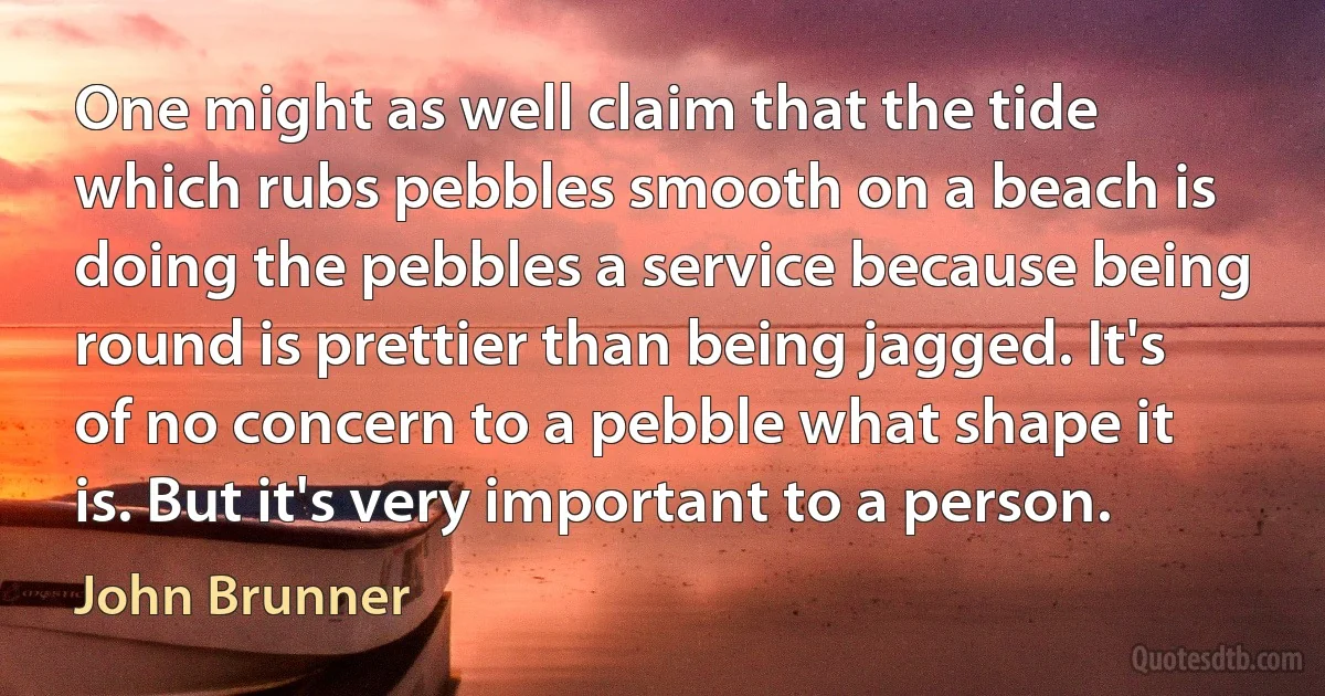 One might as well claim that the tide which rubs pebbles smooth on a beach is doing the pebbles a service because being round is prettier than being jagged. It's of no concern to a pebble what shape it is. But it's very important to a person. (John Brunner)