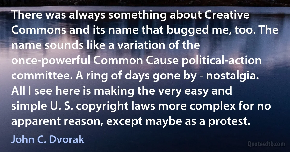There was always something about Creative Commons and its name that bugged me, too. The name sounds like a variation of the once-powerful Common Cause political-action committee. A ring of days gone by - nostalgia. All I see here is making the very easy and simple U. S. copyright laws more complex for no apparent reason, except maybe as a protest. (John C. Dvorak)