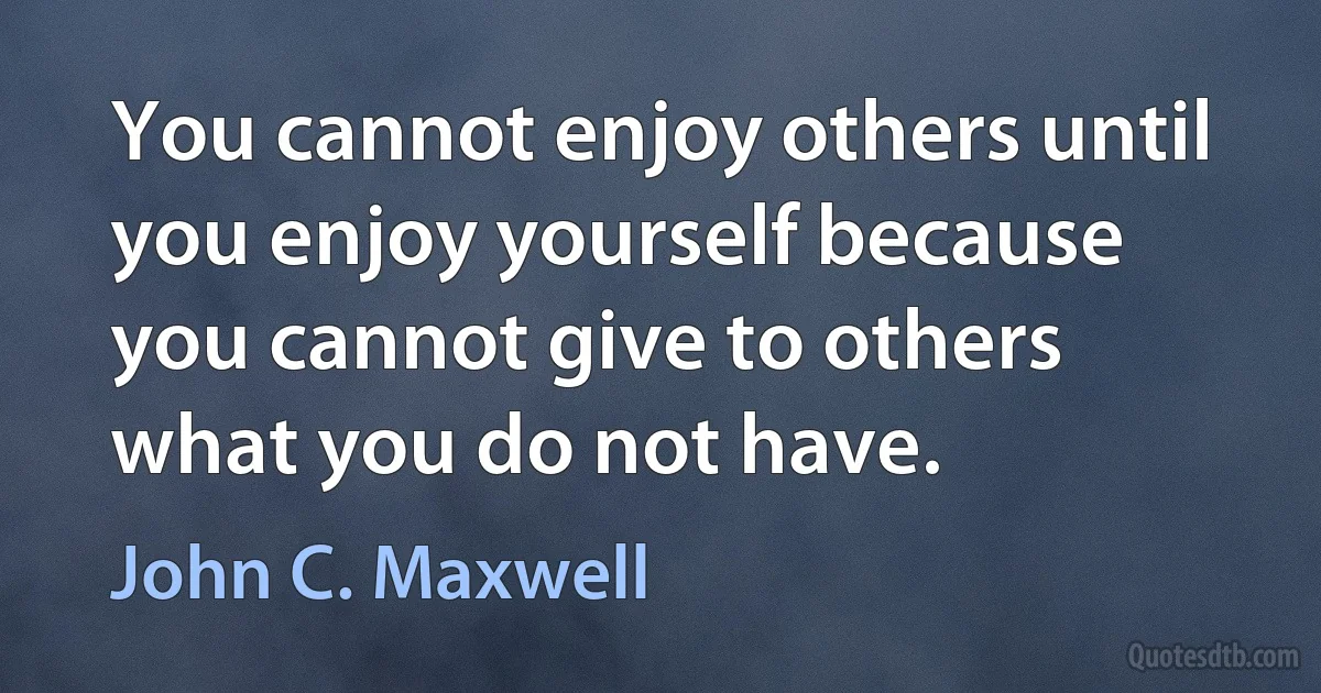 You cannot enjoy others until you enjoy yourself because you cannot give to others what you do not have. (John C. Maxwell)