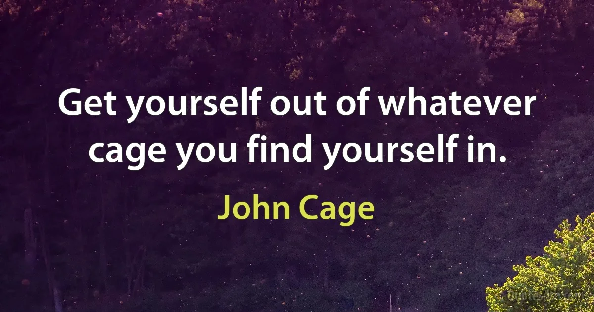 Get yourself out of whatever cage you find yourself in. (John Cage)