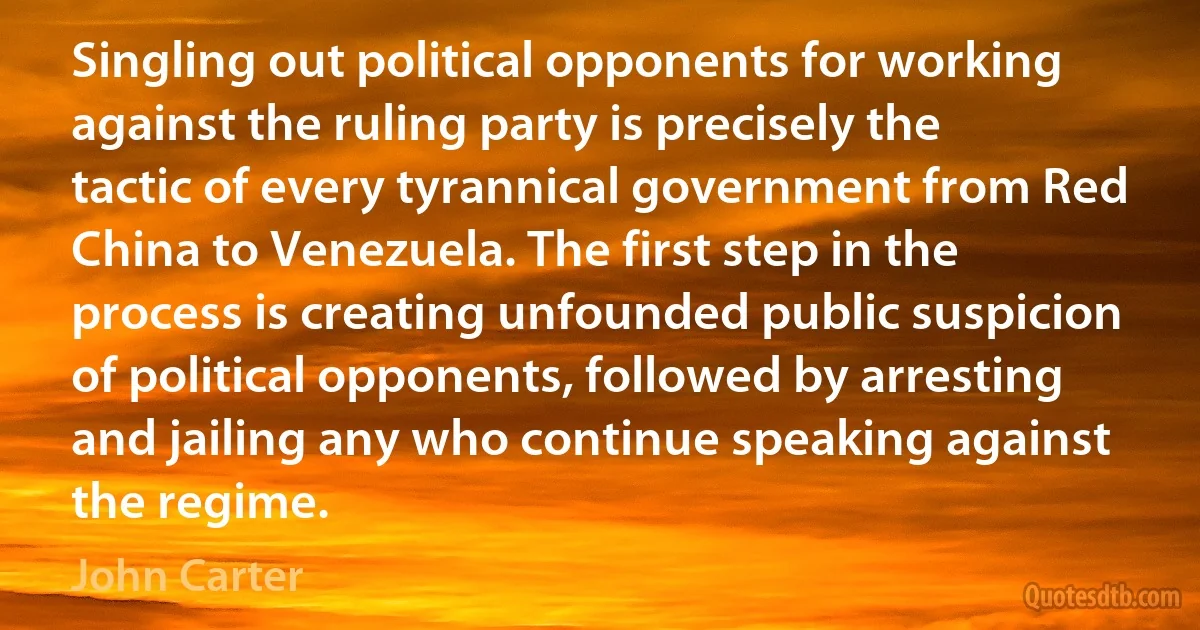 Singling out political opponents for working against the ruling party is precisely the tactic of every tyrannical government from Red China to Venezuela. The first step in the process is creating unfounded public suspicion of political opponents, followed by arresting and jailing any who continue speaking against the regime. (John Carter)