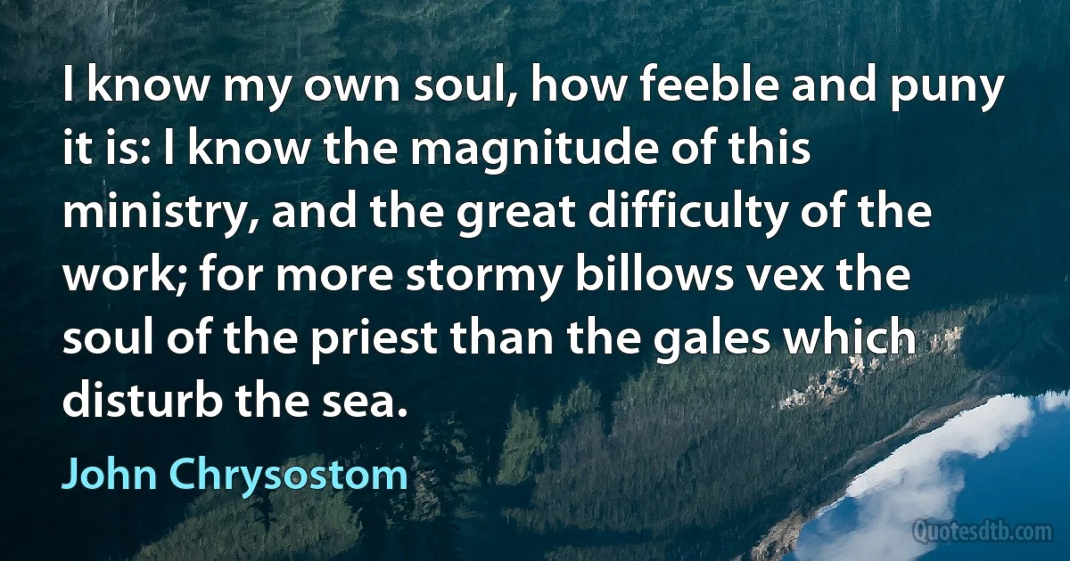 I know my own soul, how feeble and puny it is: I know the magnitude of this ministry, and the great difficulty of the work; for more stormy billows vex the soul of the priest than the gales which disturb the sea. (John Chrysostom)