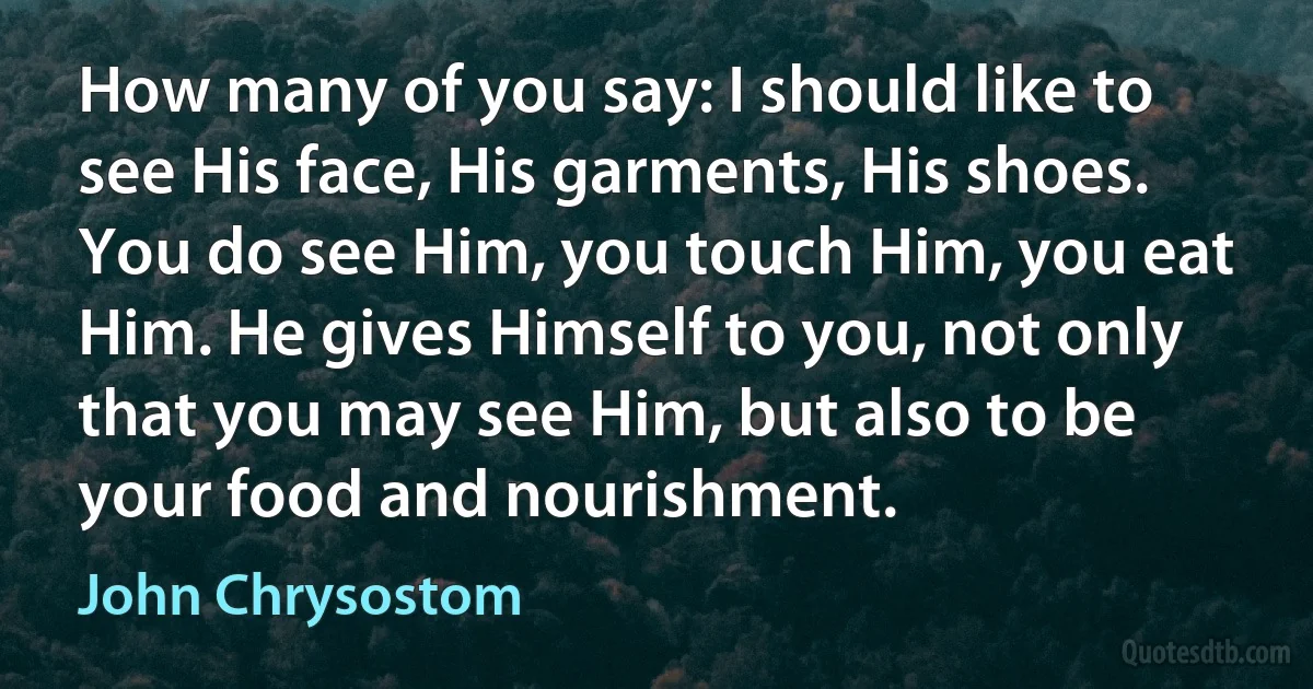 How many of you say: I should like to see His face, His garments, His shoes. You do see Him, you touch Him, you eat Him. He gives Himself to you, not only that you may see Him, but also to be your food and nourishment. (John Chrysostom)