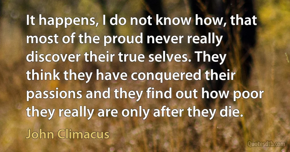 It happens, I do not know how, that most of the proud never really discover their true selves. They think they have conquered their passions and they find out how poor they really are only after they die. (John Climacus)