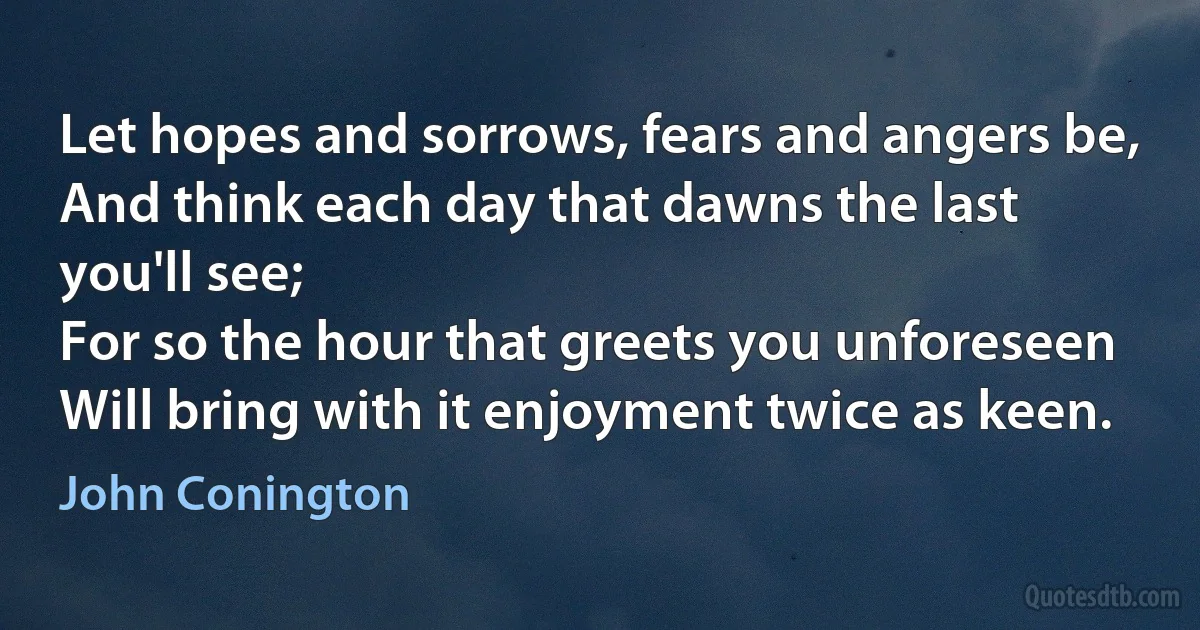 Let hopes and sorrows, fears and angers be,
And think each day that dawns the last you'll see;
For so the hour that greets you unforeseen
Will bring with it enjoyment twice as keen. (John Conington)