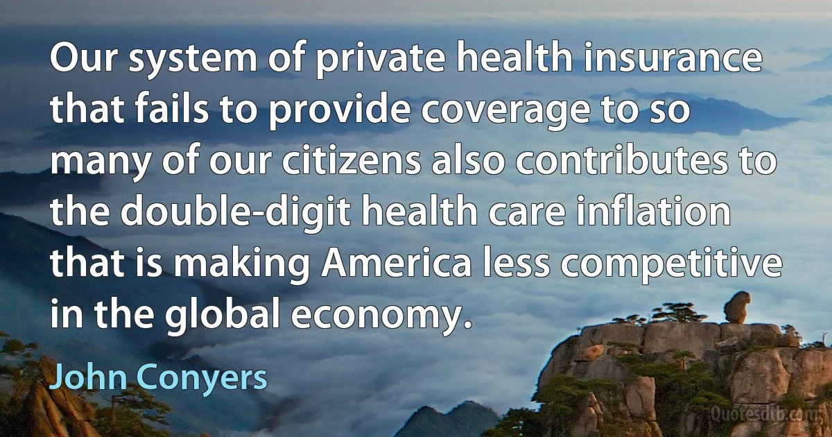 Our system of private health insurance that fails to provide coverage to so many of our citizens also contributes to the double-digit health care inflation that is making America less competitive in the global economy. (John Conyers)