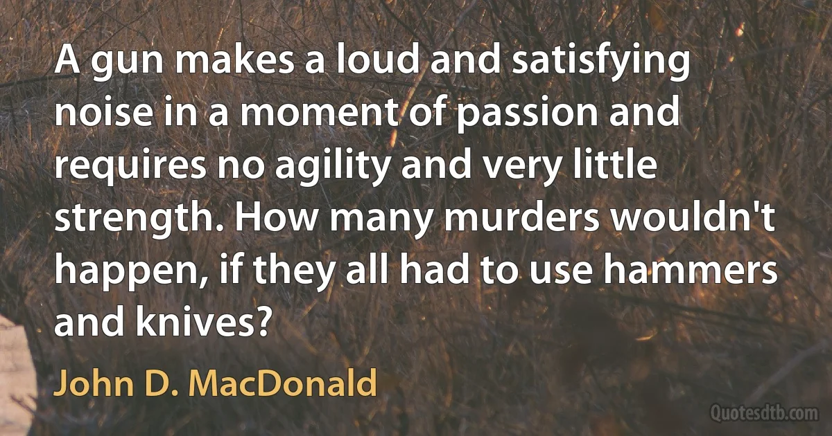 A gun makes a loud and satisfying noise in a moment of passion and requires no agility and very little strength. How many murders wouldn't happen, if they all had to use hammers and knives? (John D. MacDonald)