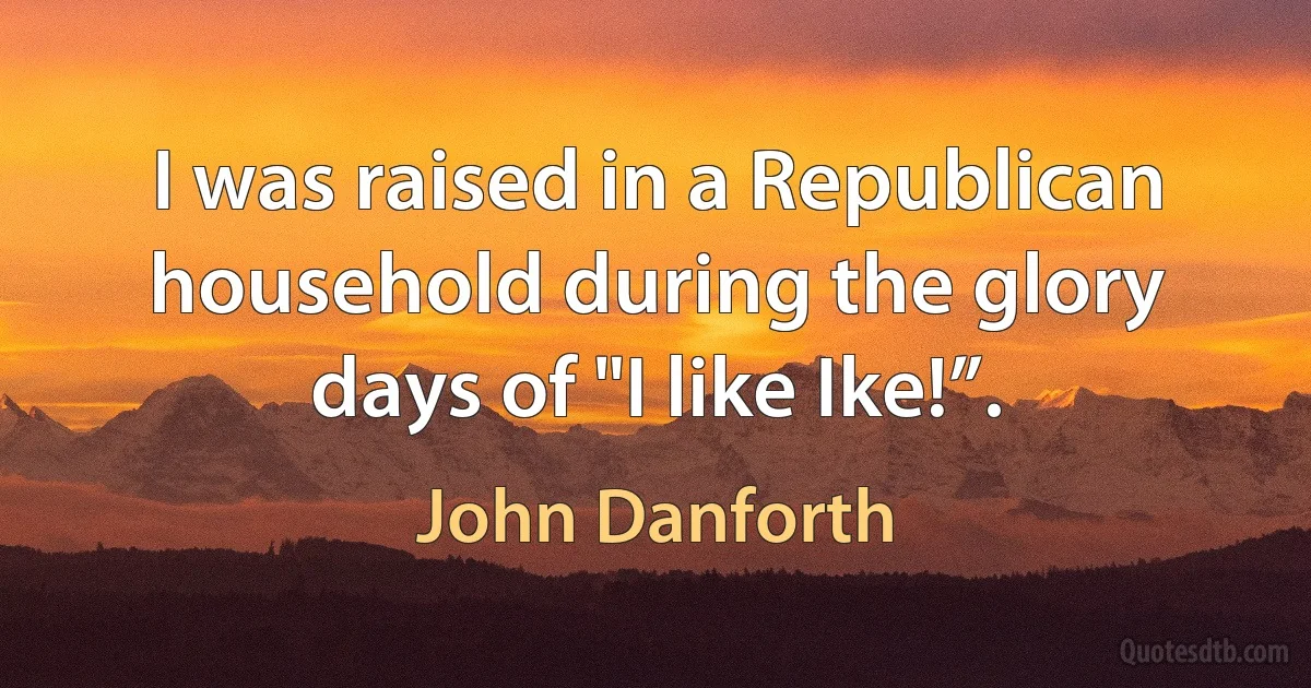 I was raised in a Republican household during the glory days of "I like Ike!”. (John Danforth)