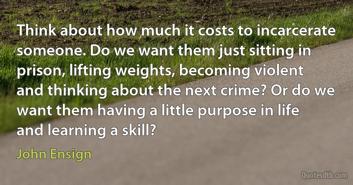 Think about how much it costs to incarcerate someone. Do we want them just sitting in prison, lifting weights, becoming violent and thinking about the next crime? Or do we want them having a little purpose in life and learning a skill? (John Ensign)