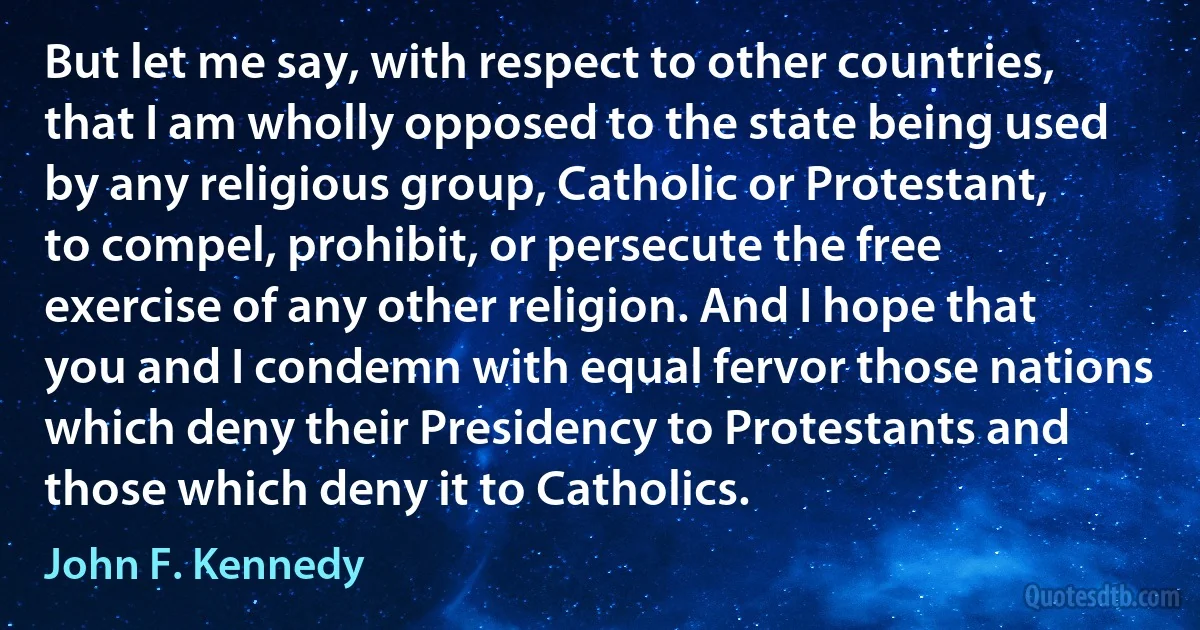 But let me say, with respect to other countries, that I am wholly opposed to the state being used by any religious group, Catholic or Protestant, to compel, prohibit, or persecute the free exercise of any other religion. And I hope that you and I condemn with equal fervor those nations which deny their Presidency to Protestants and those which deny it to Catholics. (John F. Kennedy)