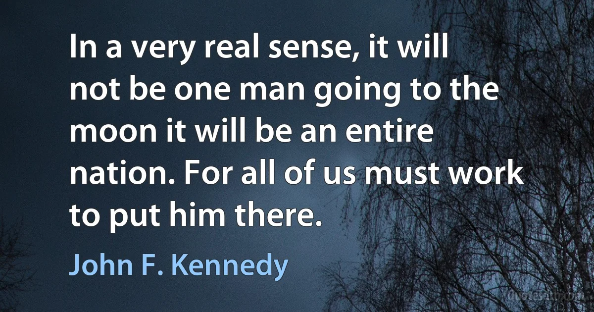 In a very real sense, it will not be one man going to the moon it will be an entire nation. For all of us must work to put him there. (John F. Kennedy)