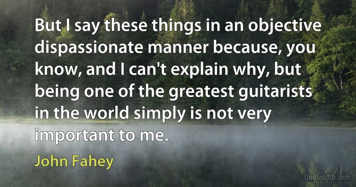 But I say these things in an objective dispassionate manner because, you know, and I can't explain why, but being one of the greatest guitarists in the world simply is not very important to me. (John Fahey)