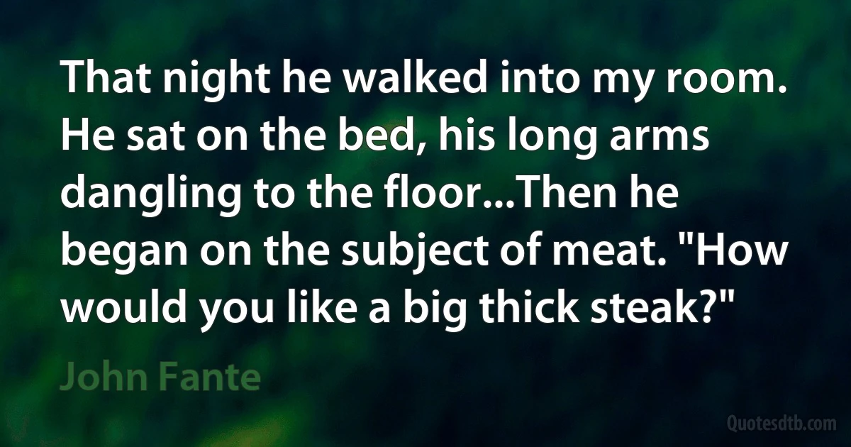 That night he walked into my room. He sat on the bed, his long arms dangling to the floor...Then he began on the subject of meat. "How would you like a big thick steak?" (John Fante)