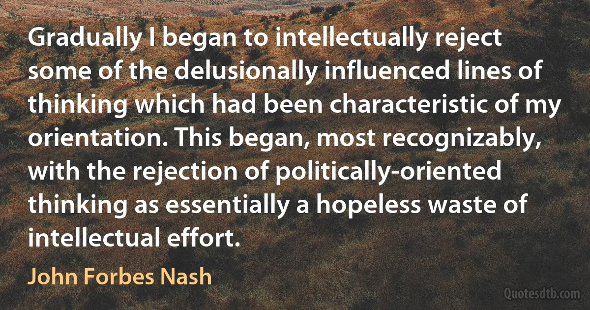 Gradually I began to intellectually reject some of the delusionally influenced lines of thinking which had been characteristic of my orientation. This began, most recognizably, with the rejection of politically-oriented thinking as essentially a hopeless waste of intellectual effort. (John Forbes Nash)