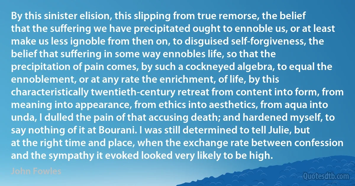 By this sinister elision, this slipping from true remorse, the belief that the suffering we have precipitated ought to ennoble us, or at least make us less ignoble from then on, to disguised self-forgiveness, the belief that suffering in some way ennobles life, so that the precipitation of pain comes, by such a cockneyed algebra, to equal the ennoblement, or at any rate the enrichment, of life, by this characteristically twentieth-century retreat from content into form, from meaning into appearance, from ethics into aesthetics, from aqua into unda, I dulled the pain of that accusing death; and hardened myself, to say nothing of it at Bourani. I was still determined to tell Julie, but at the right time and place, when the exchange rate between confession and the sympathy it evoked looked very likely to be high. (John Fowles)