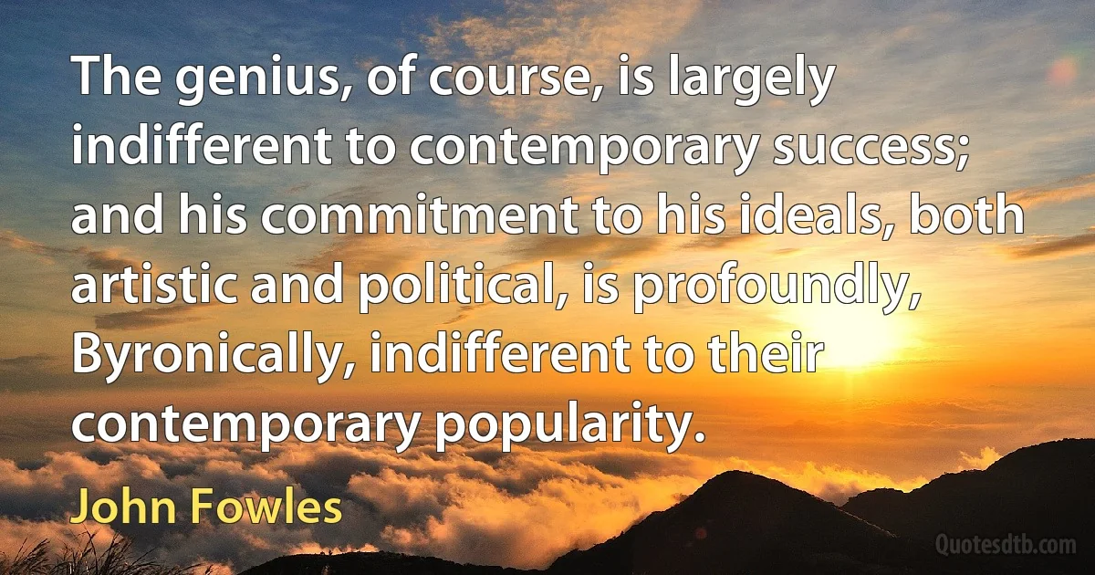 The genius, of course, is largely indifferent to contemporary success; and his commitment to his ideals, both artistic and political, is profoundly, Byronically, indifferent to their contemporary popularity. (John Fowles)