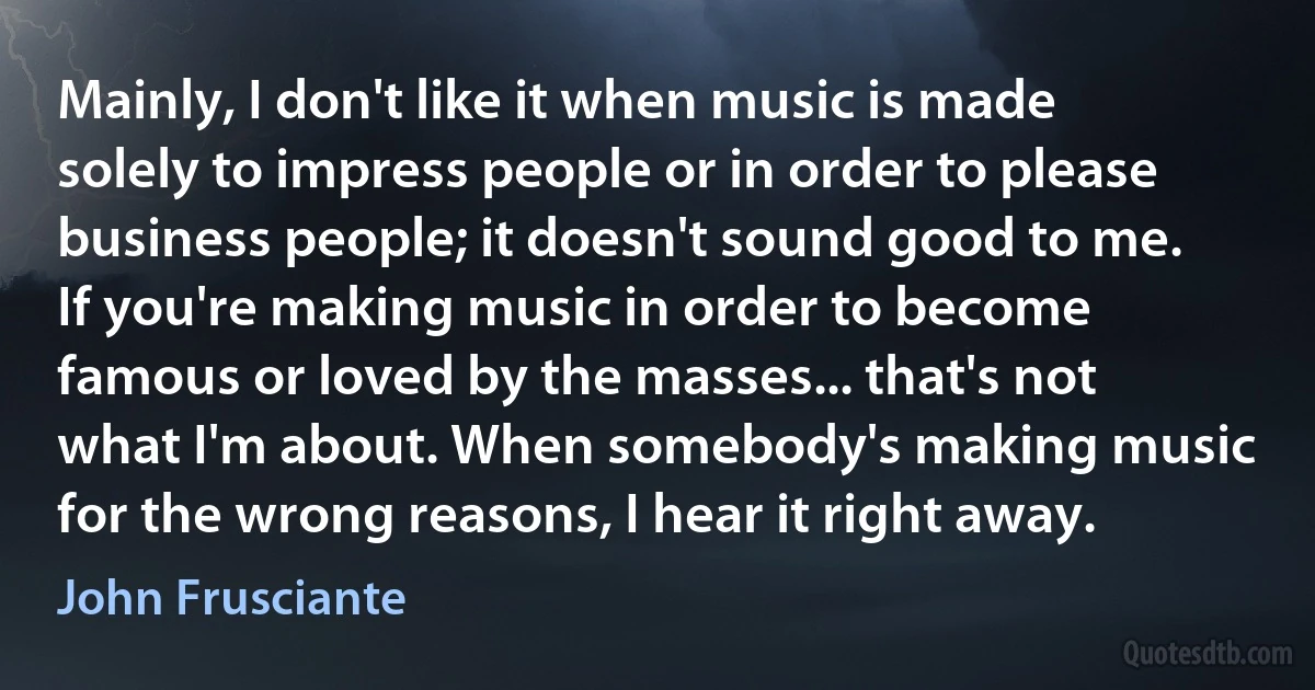 Mainly, I don't like it when music is made solely to impress people or in order to please business people; it doesn't sound good to me. If you're making music in order to become famous or loved by the masses... that's not what I'm about. When somebody's making music for the wrong reasons, I hear it right away. (John Frusciante)