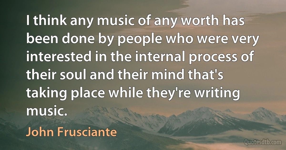 I think any music of any worth has been done by people who were very interested in the internal process of their soul and their mind that's taking place while they're writing music. (John Frusciante)