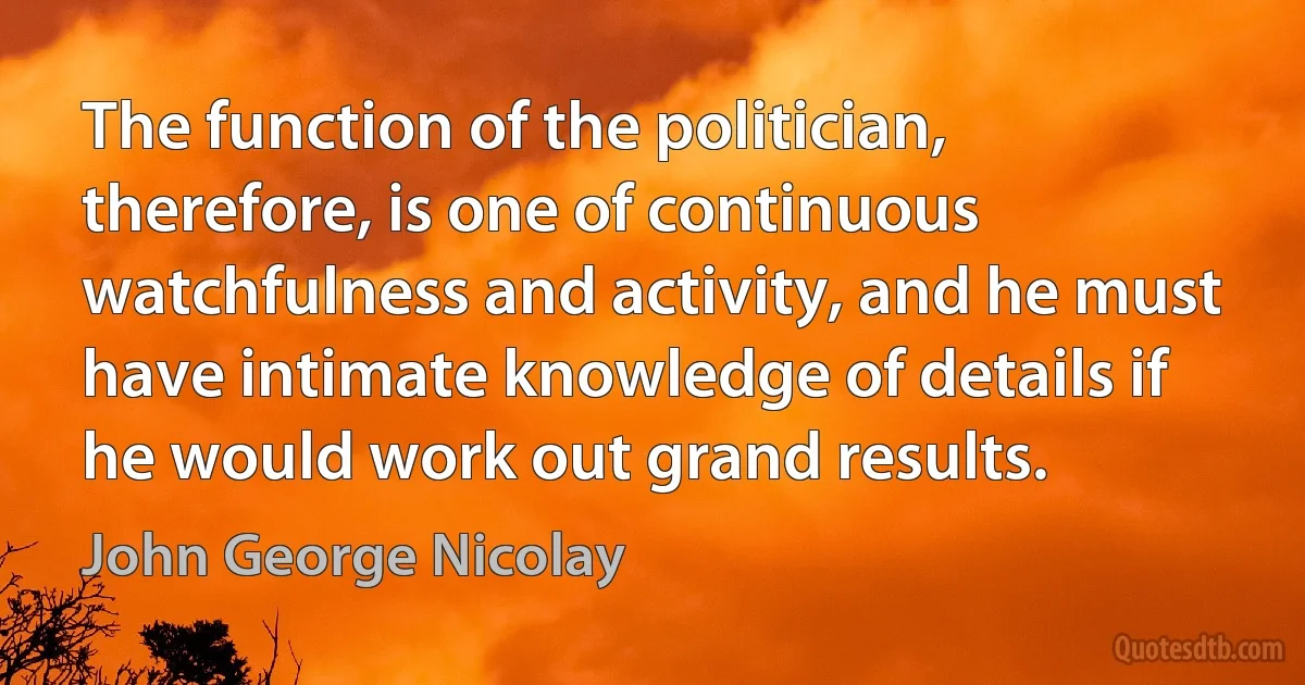 The function of the politician, therefore, is one of continuous watchfulness and activity, and he must have intimate knowledge of details if he would work out grand results. (John George Nicolay)