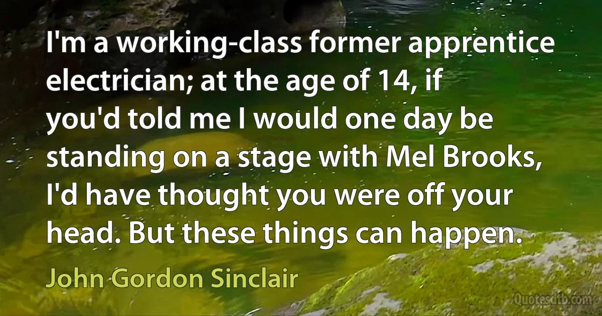 I'm a working-class former apprentice electrician; at the age of 14, if you'd told me I would one day be standing on a stage with Mel Brooks, I'd have thought you were off your head. But these things can happen. (John Gordon Sinclair)