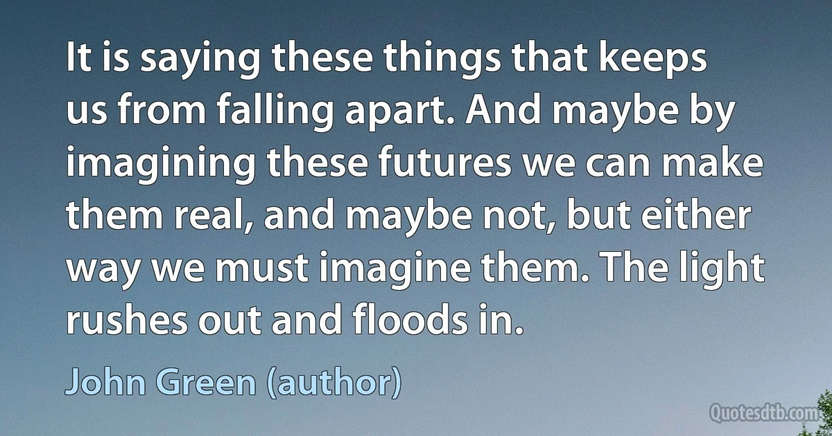 It is saying these things that keeps us from falling apart. And maybe by imagining these futures we can make them real, and maybe not, but either way we must imagine them. The light rushes out and floods in. (John Green (author))