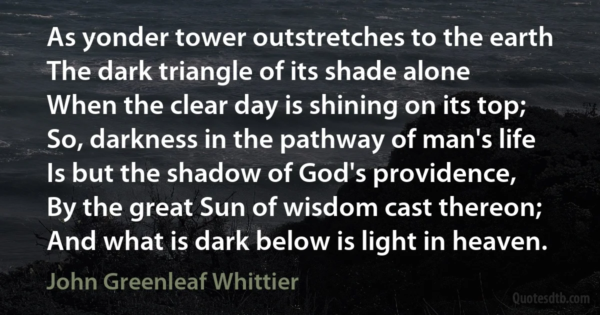 As yonder tower outstretches to the earth
The dark triangle of its shade alone
When the clear day is shining on its top;
So, darkness in the pathway of man's life
Is but the shadow of God's providence,
By the great Sun of wisdom cast thereon;
And what is dark below is light in heaven. (John Greenleaf Whittier)