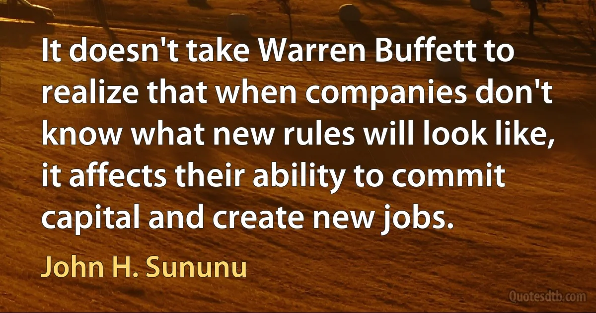 It doesn't take Warren Buffett to realize that when companies don't know what new rules will look like, it affects their ability to commit capital and create new jobs. (John H. Sununu)