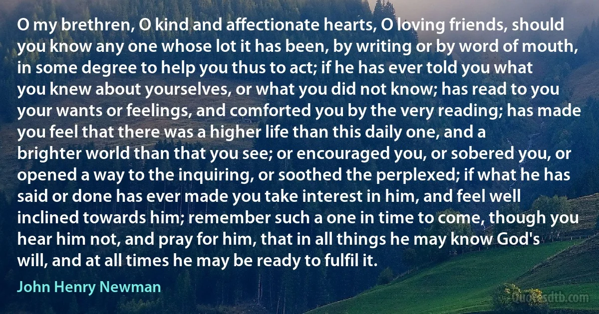 O my brethren, O kind and affectionate hearts, O loving friends, should you know any one whose lot it has been, by writing or by word of mouth, in some degree to help you thus to act; if he has ever told you what you knew about yourselves, or what you did not know; has read to you your wants or feelings, and comforted you by the very reading; has made you feel that there was a higher life than this daily one, and a brighter world than that you see; or encouraged you, or sobered you, or opened a way to the inquiring, or soothed the perplexed; if what he has said or done has ever made you take interest in him, and feel well inclined towards him; remember such a one in time to come, though you hear him not, and pray for him, that in all things he may know God's will, and at all times he may be ready to fulfil it. (John Henry Newman)