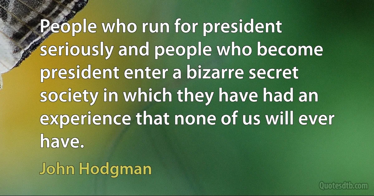 People who run for president seriously and people who become president enter a bizarre secret society in which they have had an experience that none of us will ever have. (John Hodgman)