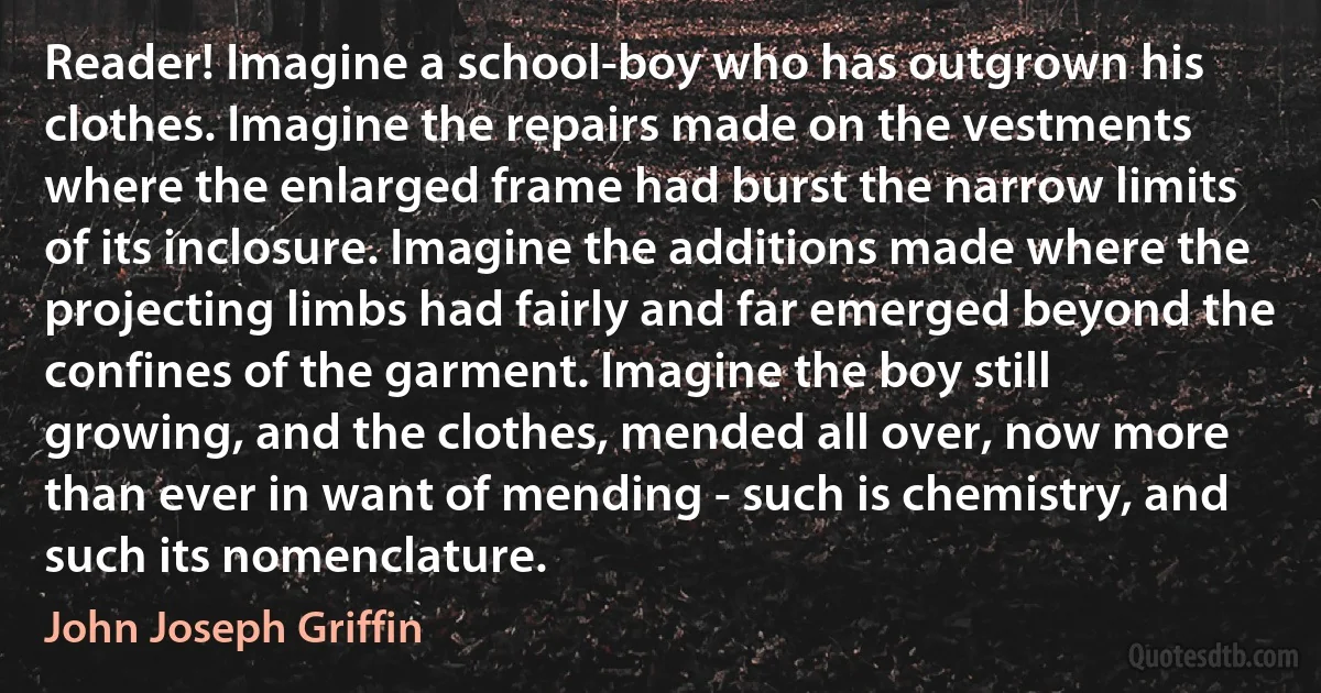 Reader! Imagine a school-boy who has outgrown his clothes. Imagine the repairs made on the vestments where the enlarged frame had burst the narrow limits of its inclosure. Imagine the additions made where the projecting limbs had fairly and far emerged beyond the confines of the garment. Imagine the boy still growing, and the clothes, mended all over, now more than ever in want of mending - such is chemistry, and such its nomenclature. (John Joseph Griffin)