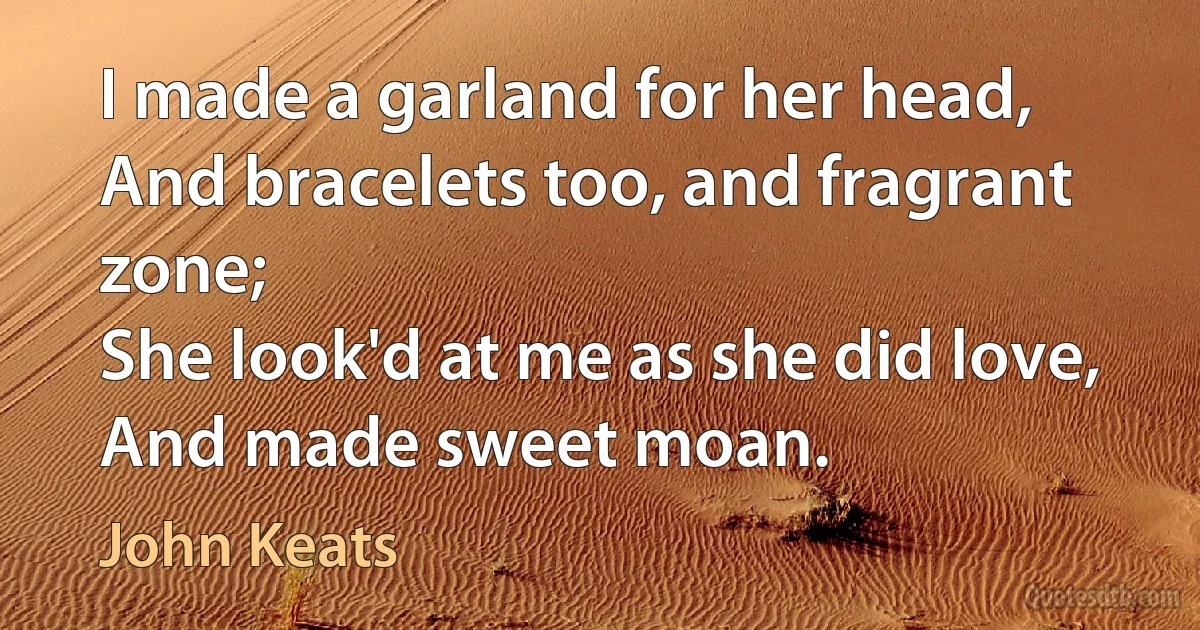 I made a garland for her head,
And bracelets too, and fragrant zone;
She look'd at me as she did love,
And made sweet moan. (John Keats)