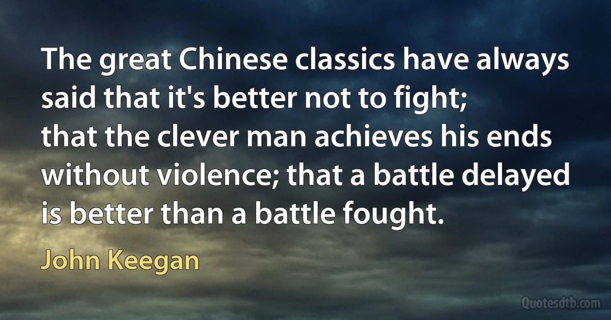 The great Chinese classics have always said that it's better not to fight; that the clever man achieves his ends without violence; that a battle delayed is better than a battle fought. (John Keegan)