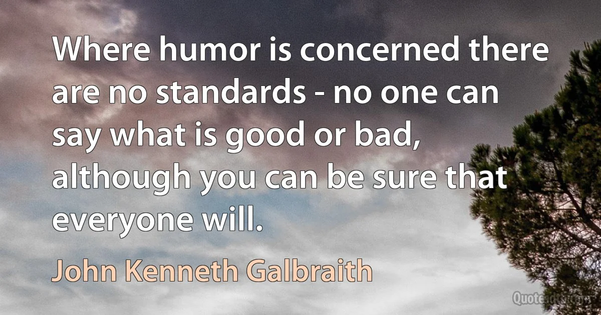 Where humor is concerned there are no standards - no one can say what is good or bad, although you can be sure that everyone will. (John Kenneth Galbraith)