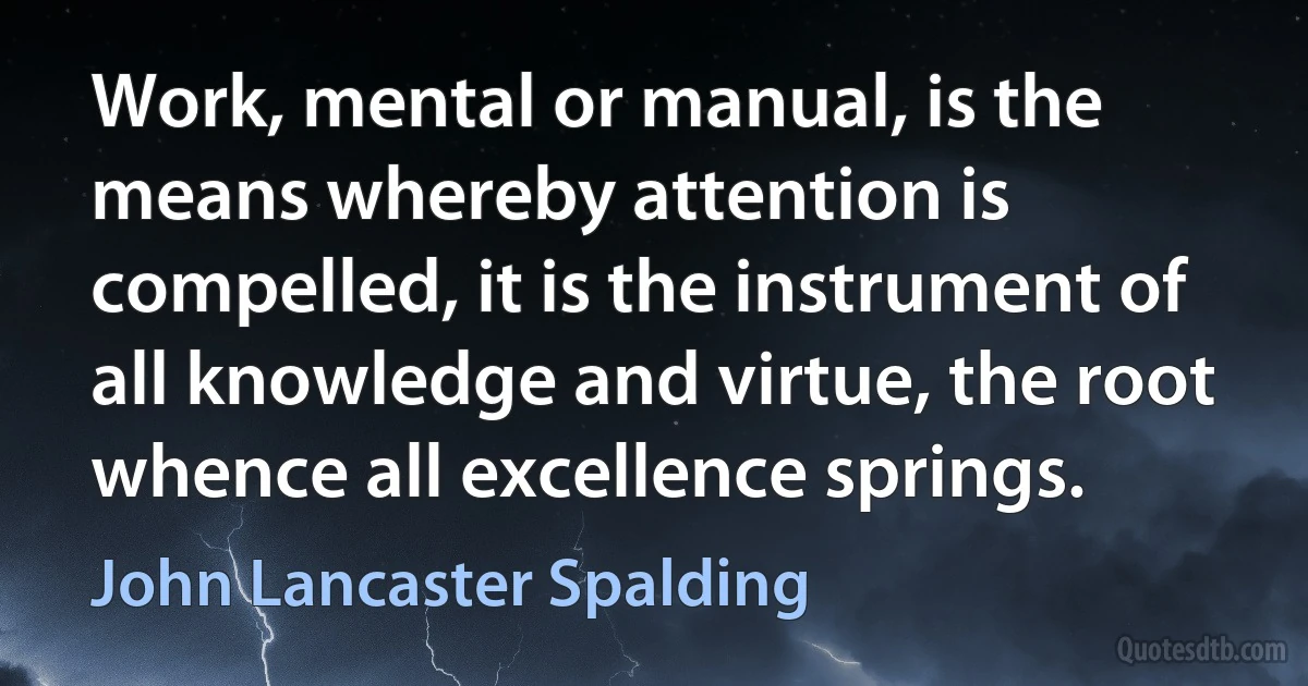 Work, mental or manual, is the means whereby attention is compelled, it is the instrument of all knowledge and virtue, the root whence all excellence springs. (John Lancaster Spalding)