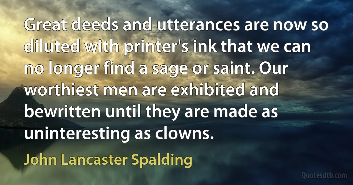 Great deeds and utterances are now so diluted with printer's ink that we can no longer find a sage or saint. Our worthiest men are exhibited and bewritten until they are made as uninteresting as clowns. (John Lancaster Spalding)