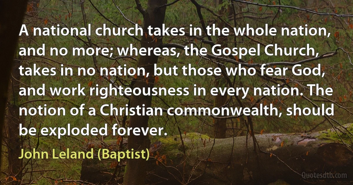 A national church takes in the whole nation, and no more; whereas, the Gospel Church, takes in no nation, but those who fear God, and work righteousness in every nation. The notion of a Christian commonwealth, should be exploded forever. (John Leland (Baptist))