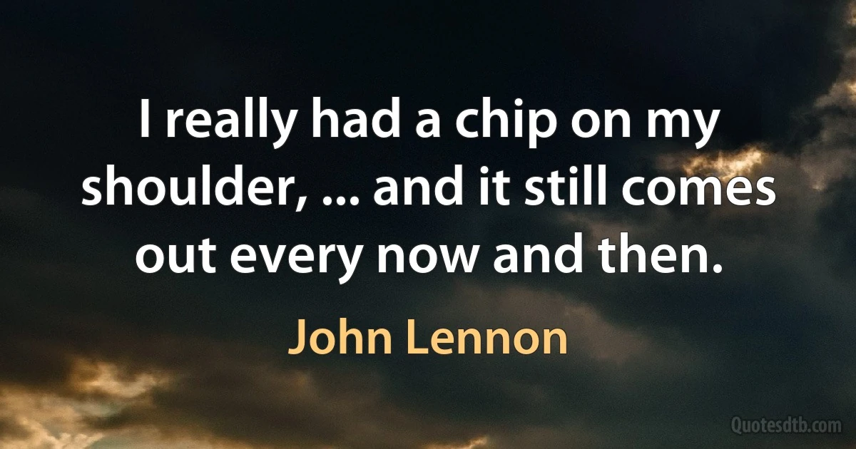 I really had a chip on my shoulder, ... and it still comes out every now and then. (John Lennon)