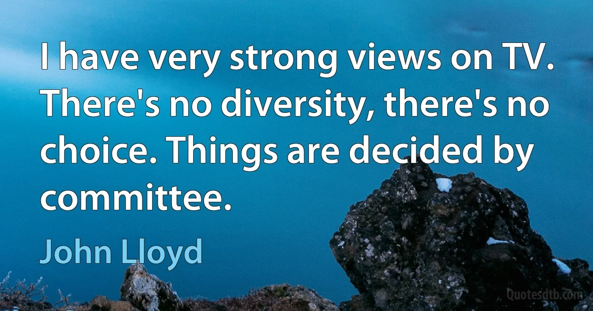 I have very strong views on TV. There's no diversity, there's no choice. Things are decided by committee. (John Lloyd)