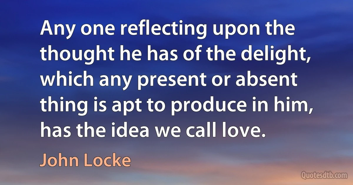 Any one reflecting upon the thought he has of the delight, which any present or absent thing is apt to produce in him, has the idea we call love. (John Locke)