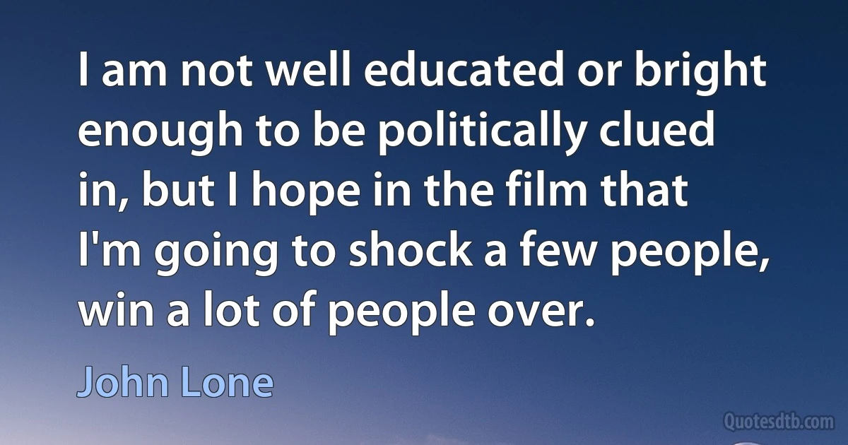 I am not well educated or bright enough to be politically clued in, but I hope in the film that I'm going to shock a few people, win a lot of people over. (John Lone)