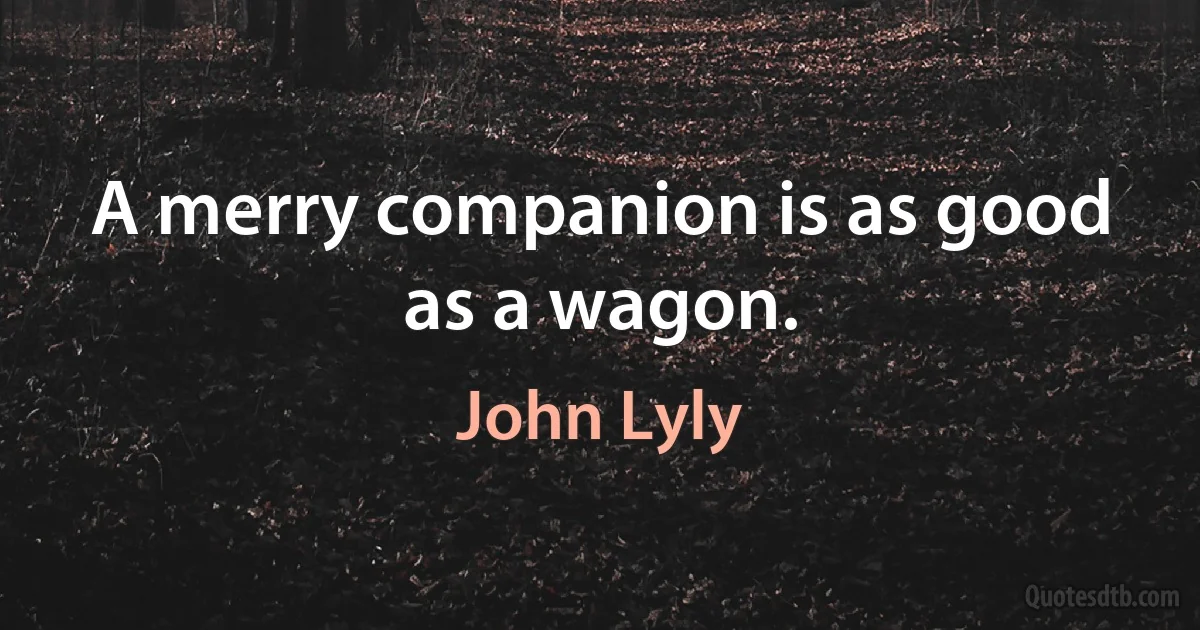 A merry companion is as good as a wagon. (John Lyly)