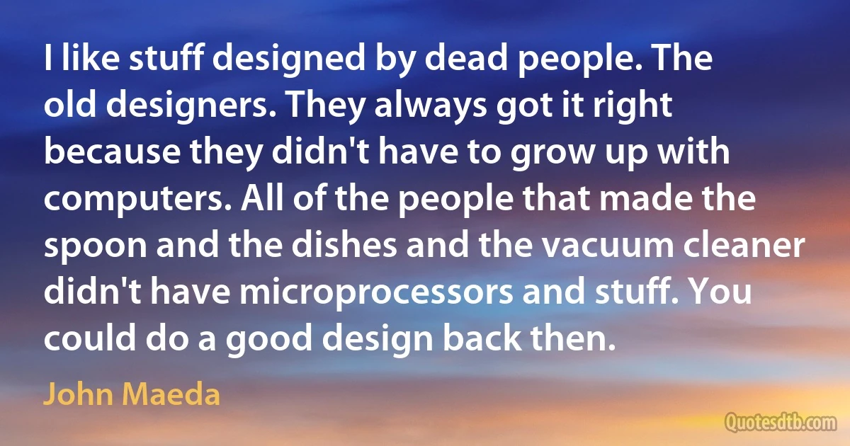 I like stuff designed by dead people. The old designers. They always got it right because they didn't have to grow up with computers. All of the people that made the spoon and the dishes and the vacuum cleaner didn't have microprocessors and stuff. You could do a good design back then. (John Maeda)