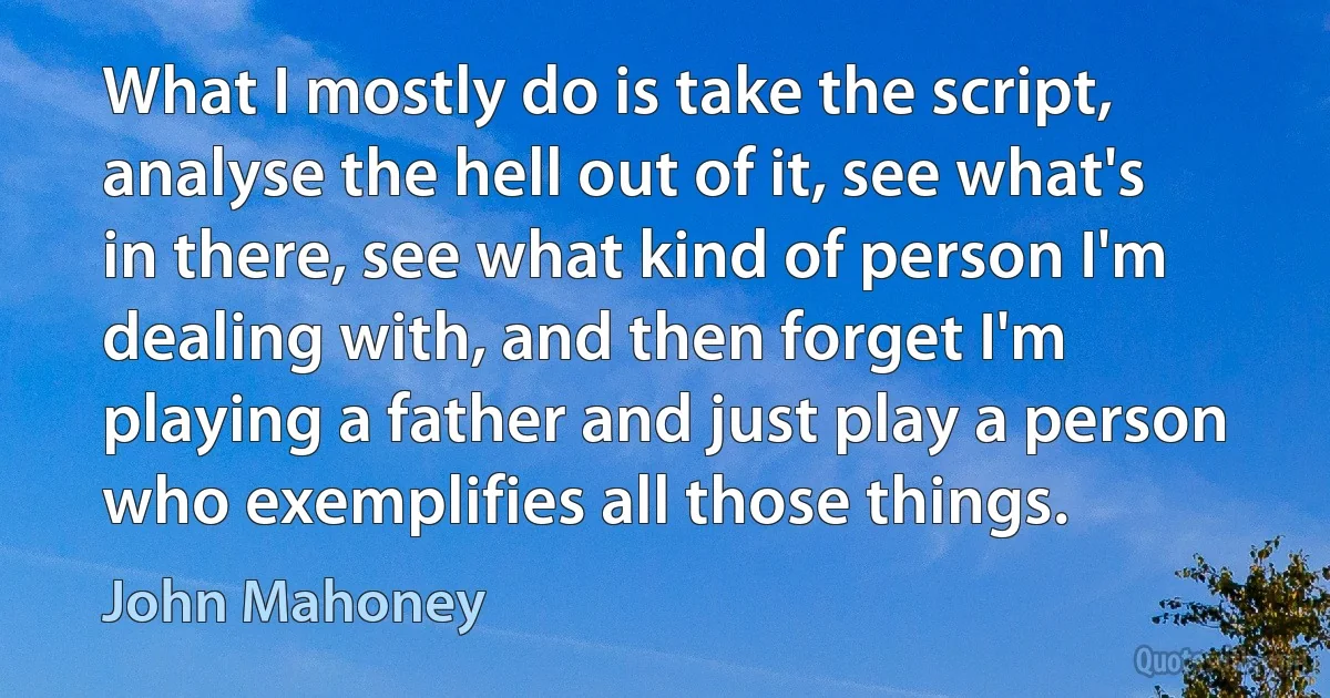 What I mostly do is take the script, analyse the hell out of it, see what's in there, see what kind of person I'm dealing with, and then forget I'm playing a father and just play a person who exemplifies all those things. (John Mahoney)