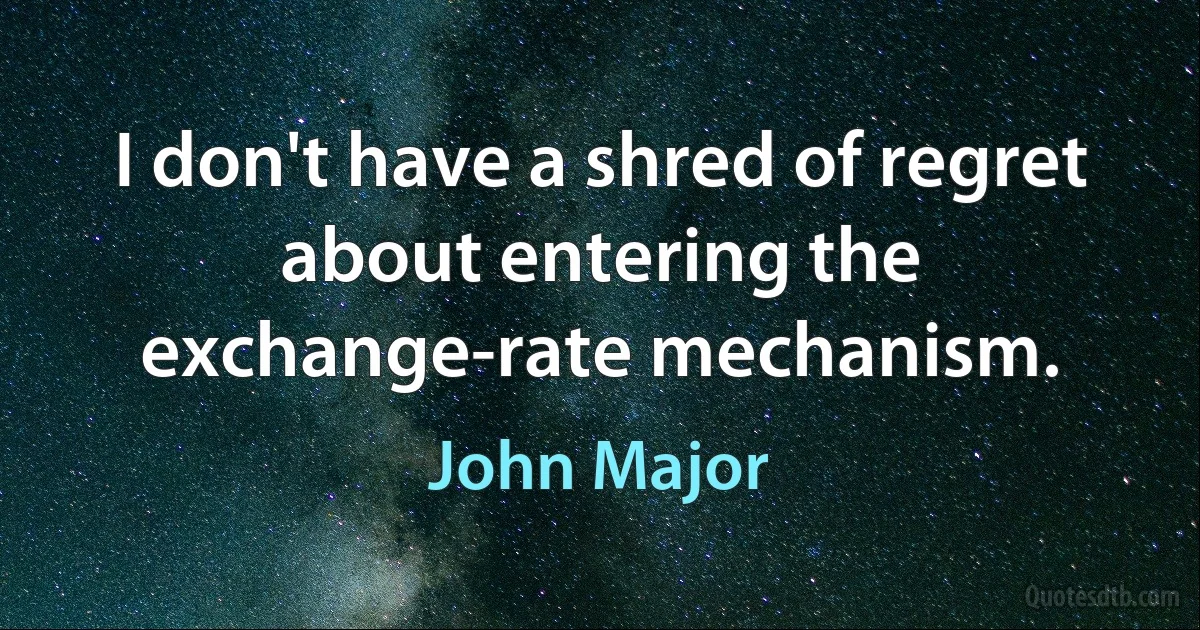 I don't have a shred of regret about entering the exchange-rate mechanism. (John Major)