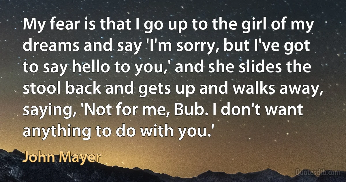 My fear is that I go up to the girl of my dreams and say 'I'm sorry, but I've got to say hello to you,' and she slides the stool back and gets up and walks away, saying, 'Not for me, Bub. I don't want anything to do with you.' (John Mayer)