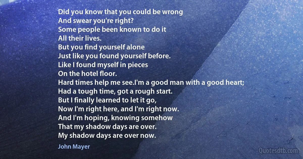 Did you know that you could be wrong
And swear you're right?
Some people been known to do it
All their lives.
But you find yourself alone
Just like you found yourself before.
Like I found myself in pieces
On the hotel floor.
Hard times help me see.I'm a good man with a good heart;
Had a tough time, got a rough start.
But I finally learned to let it go,
Now I'm right here, and I'm right now.
And I'm hoping, knowing somehow
That my shadow days are over.
My shadow days are over now. (John Mayer)