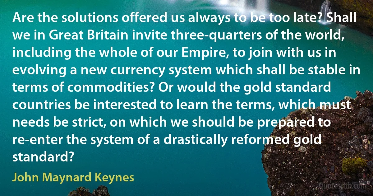 Are the solutions offered us always to be too late? Shall we in Great Britain invite three-quarters of the world, including the whole of our Empire, to join with us in evolving a new currency system which shall be stable in terms of commodities? Or would the gold standard countries be interested to learn the terms, which must needs be strict, on which we should be prepared to re-enter the system of a drastically reformed gold standard? (John Maynard Keynes)