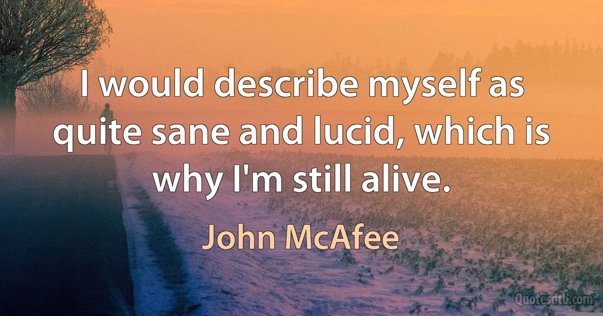 I would describe myself as quite sane and lucid, which is why I'm still alive. (John McAfee)