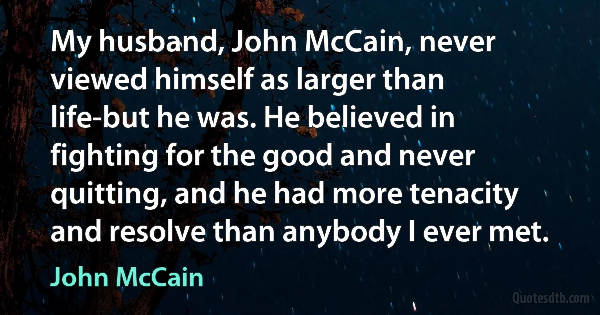 My husband, John McCain, never viewed himself as larger than life-but he was. He believed in fighting for the good and never quitting, and he had more tenacity and resolve than anybody I ever met. (John McCain)