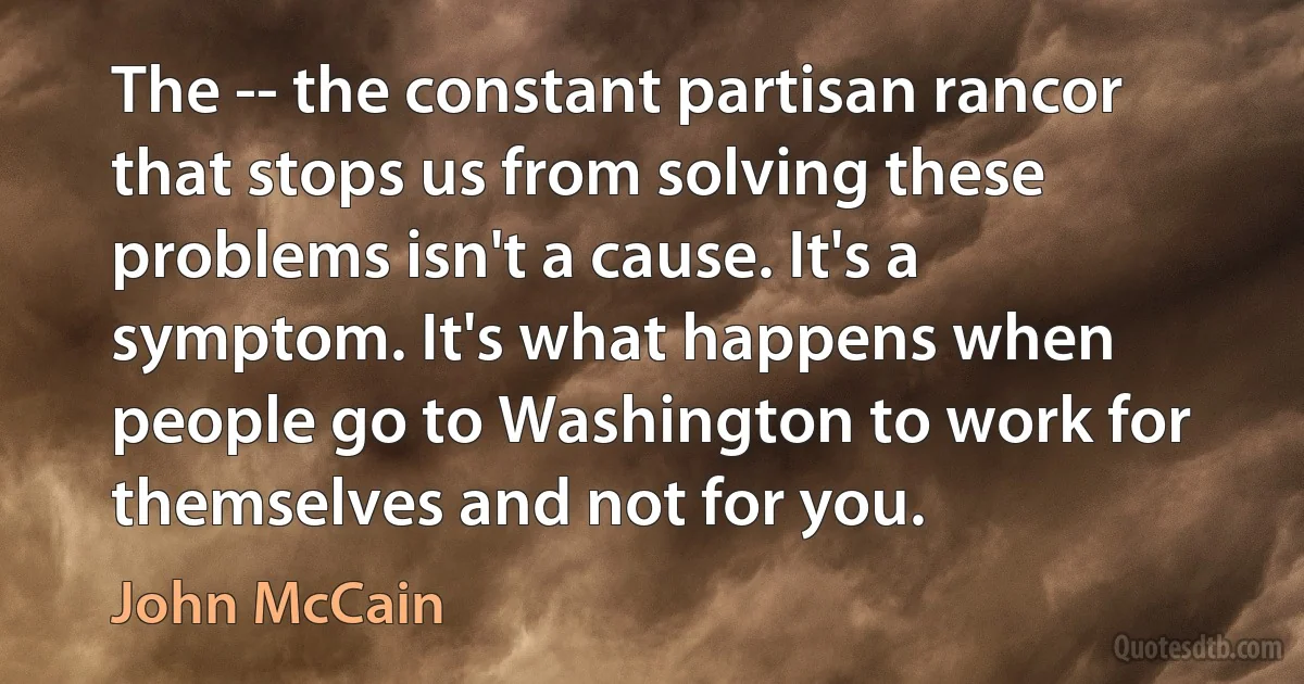 The -- the constant partisan rancor that stops us from solving these problems isn't a cause. It's a symptom. It's what happens when people go to Washington to work for themselves and not for you. (John McCain)